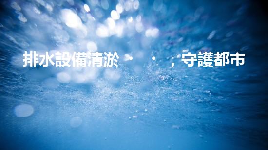 排水設備清淤，守護都市清潔新篇章